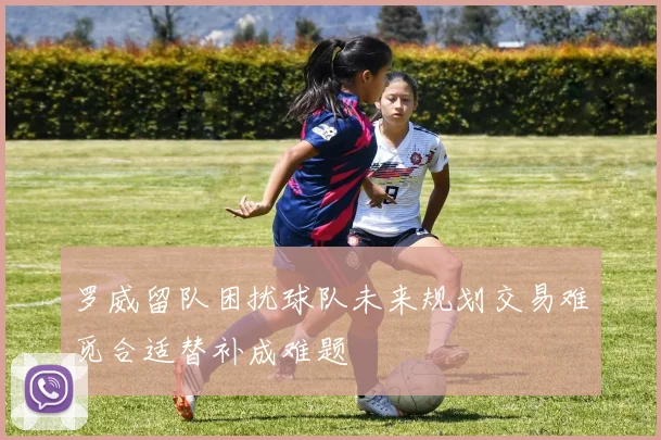 罗威留队困扰球队未来规划交易难觅合适替补成难题