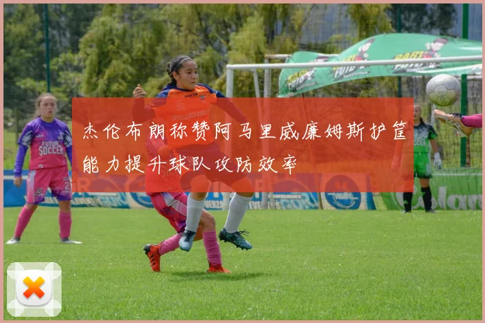 杰伦布朗称赞阿马里威廉姆斯护筐能力提升球队攻防效率