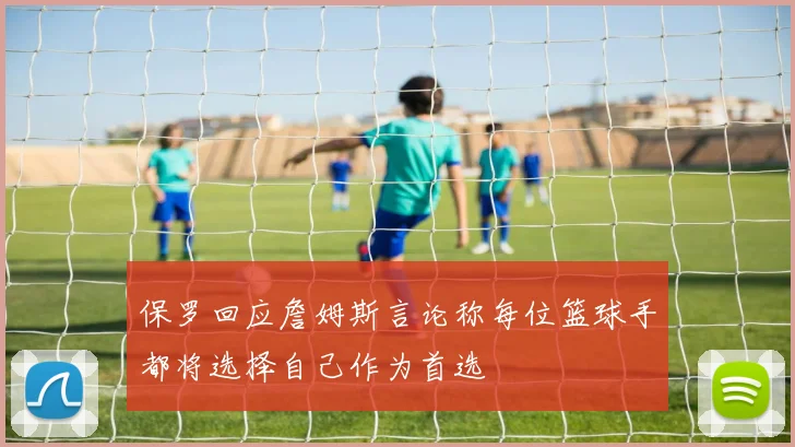 保罗回应詹姆斯言论称每位篮球手都将选择自己作为首选