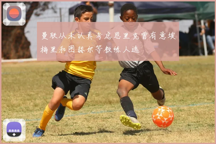 曼联从未认真考虑恩里克曾有意埃梅里和图赫尔等教练人选
