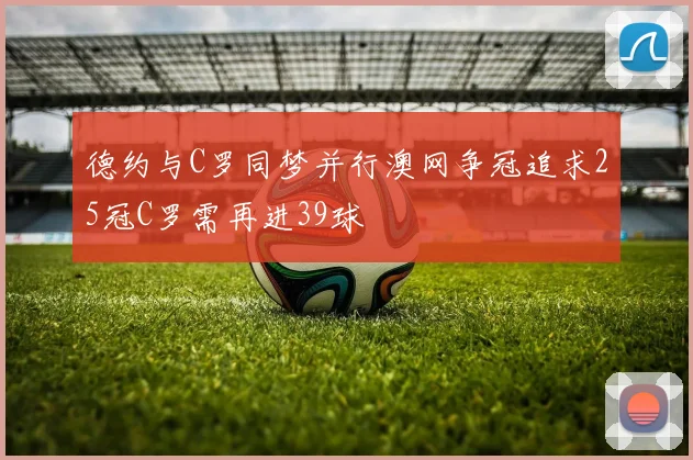 德约与C罗同梦并行澳网争冠追求25冠C罗需再进39球
