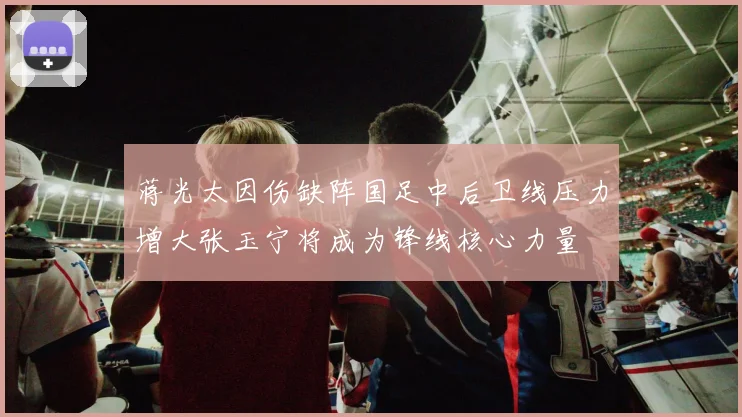 蒋光太因伤缺阵国足中后卫线压力增大张玉宁将成为锋线核心力量