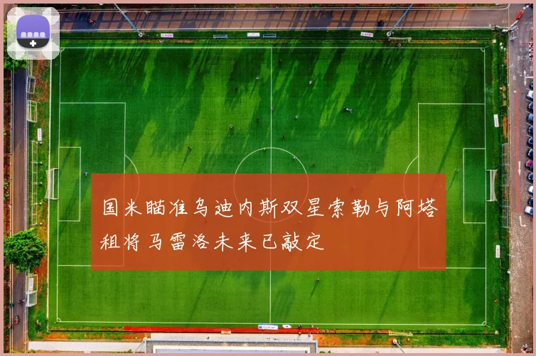 国米瞄准乌迪内斯双星索勒与阿塔租将马雷洛未来已敲定
