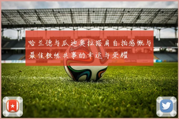哈兰德与瓜迪奥拉搭肩自拍感慨与最佳教练共事的幸运与荣耀