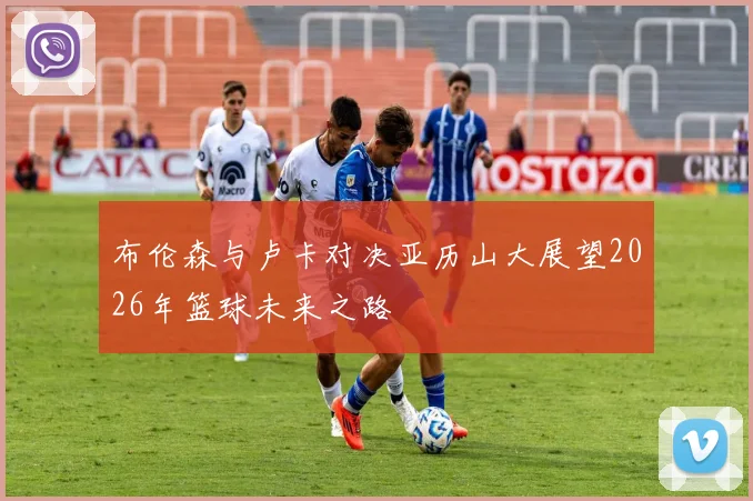 布伦森与卢卡对决亚历山大展望2026年篮球未来之路