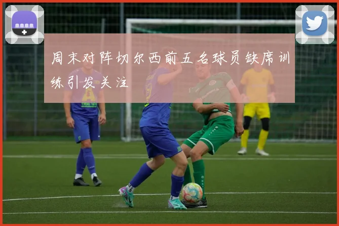 周末对阵切尔西前五名球员缺席训练引发关注