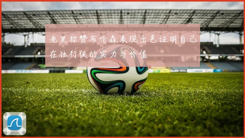 老里称赞布伦森表现出色证明自己在独行侠的实力与价值