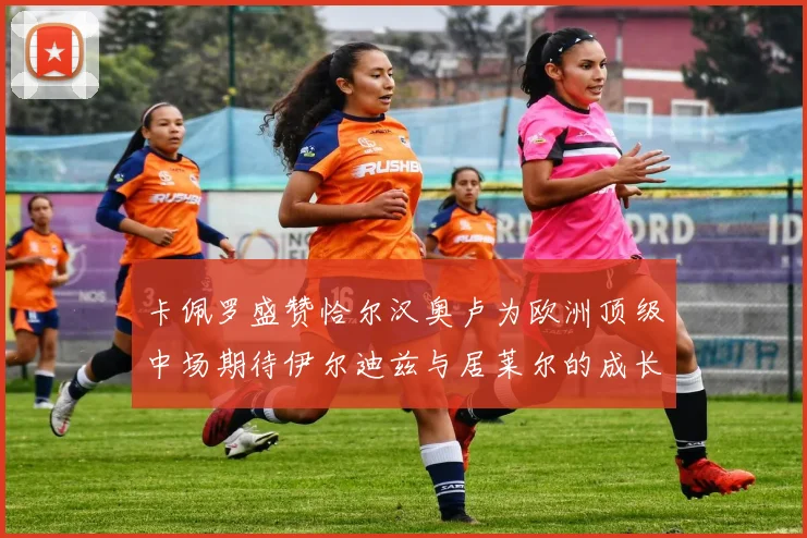 卡佩罗盛赞恰尔汉奥卢为欧洲顶级中场期待伊尔迪兹与居莱尔的成长