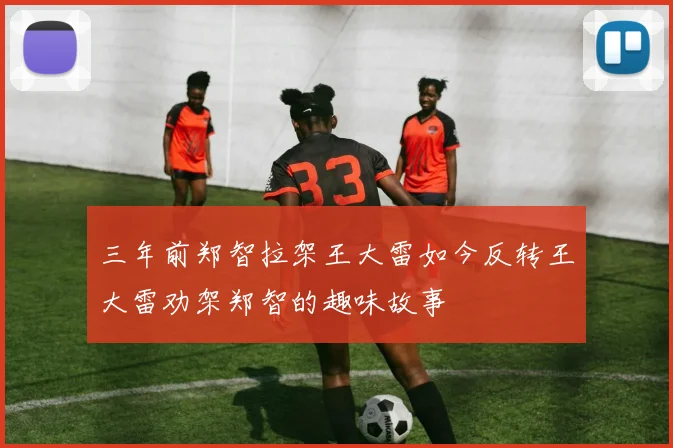 三年前郑智拉架王大雷如今反转王大雷劝架郑智的趣味故事