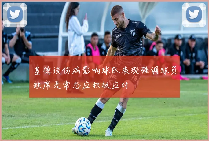 基德谈伤病影响球队表现强调球员缺席是常态应积极应对