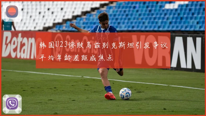 韩国U23惨败乌兹别克斯坦引发争议平均年龄差距成焦点