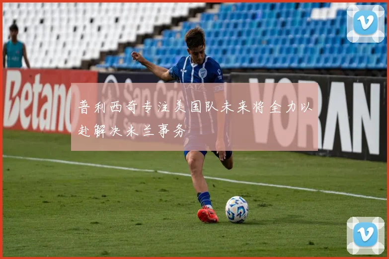 普利西奇专注美国队未来将全力以赴解决米兰事务