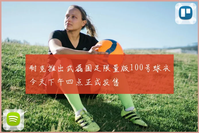 耐克推出武磊国足限量版100号球衣今天下午四点正式发售