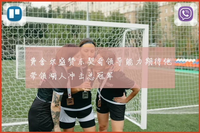 费舍尔盛赞东契奇领导能力期待他带领湖人冲击总冠军