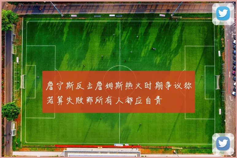 詹宁斯反击詹姆斯热火时期争议称若算失败那所有人都应自责