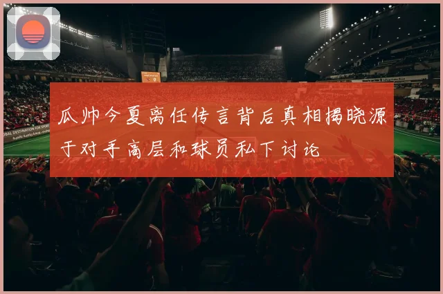 瓜帅今夏离任传言背后真相揭晓源于对手高层和球员私下讨论