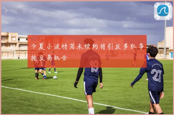 今夏小波特若未续约将引发多队争抢交易机会